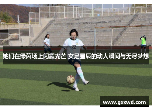 她们在绿茵场上闪耀光芒 女足星辰的动人瞬间与无尽梦想