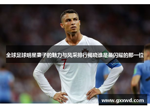 全球足球明星妻子的魅力与风采排行揭晓谁是最闪耀的那一位