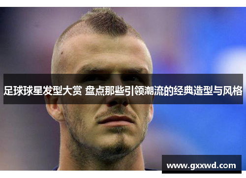 足球球星发型大赏 盘点那些引领潮流的经典造型与风格
