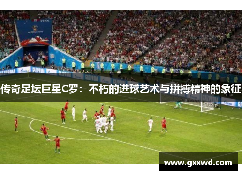 传奇足坛巨星C罗：不朽的进球艺术与拼搏精神的象征