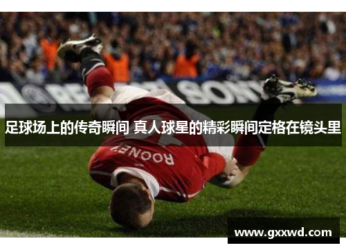 足球场上的传奇瞬间 真人球星的精彩瞬间定格在镜头里