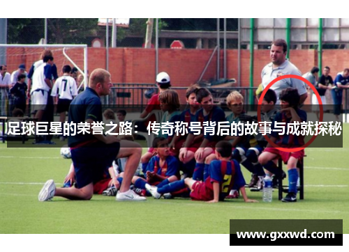 足球巨星的荣誉之路：传奇称号背后的故事与成就探秘
