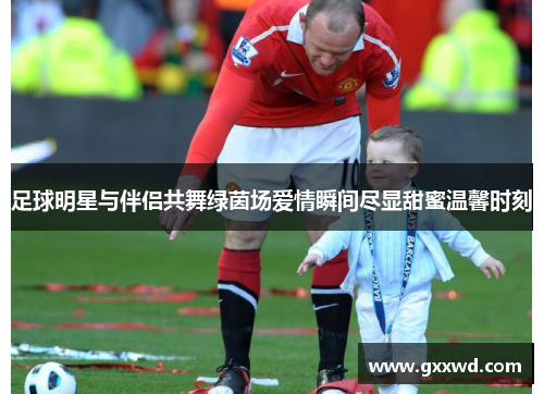 足球明星与伴侣共舞绿茵场爱情瞬间尽显甜蜜温馨时刻