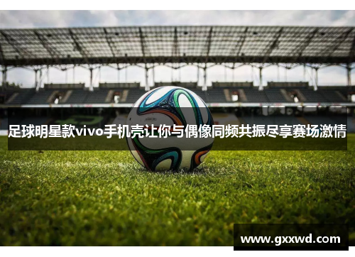 足球明星款vivo手机壳让你与偶像同频共振尽享赛场激情