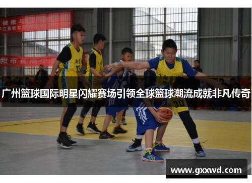 广州篮球国际明星闪耀赛场引领全球篮球潮流成就非凡传奇