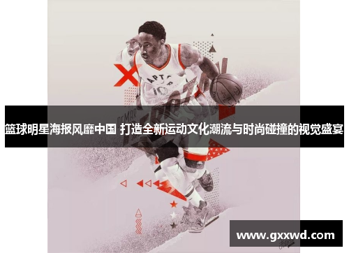 篮球明星海报风靡中国 打造全新运动文化潮流与时尚碰撞的视觉盛宴